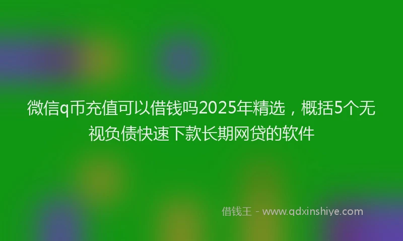 微信q币充值可以借钱吗2025年精选，概括5个无视负债快速下款长期网贷的软件