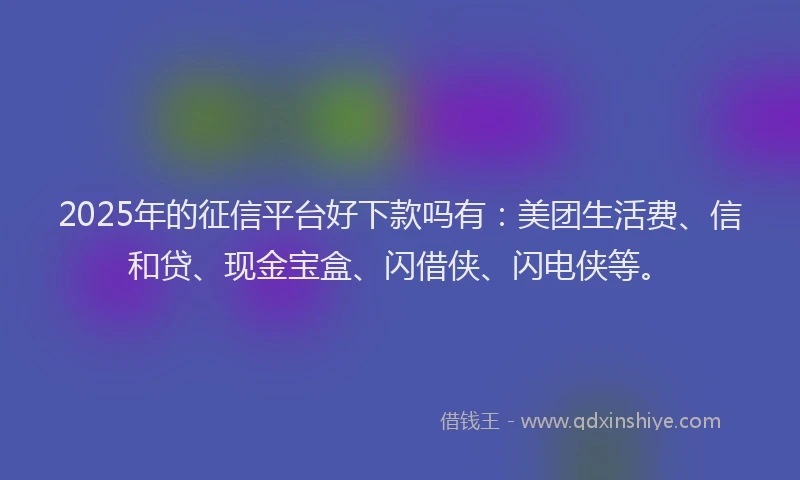 2025年的征信平台好下款吗有：美团生活费、信和贷、现金宝盒、闪借侠、闪电侠等。
