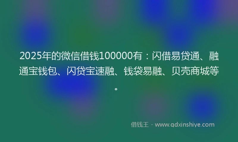 2025年的微信借钱100000有：闪借易贷通、融通宝钱包、闪贷宝速融、钱袋易融、贝壳商城等。