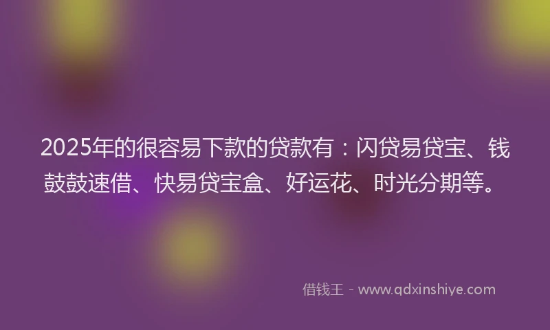 2025年的很容易下款的贷款有：闪贷易贷宝、钱鼓鼓速借、快易贷宝盒、好运花、时光分期等。