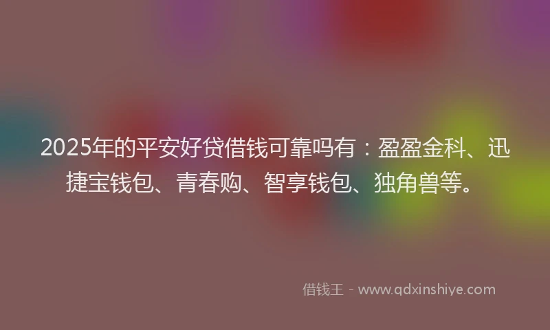 2025年的平安好贷借钱可靠吗有：盈盈金科、迅捷宝钱包、青春购、智享钱包、独角兽等。