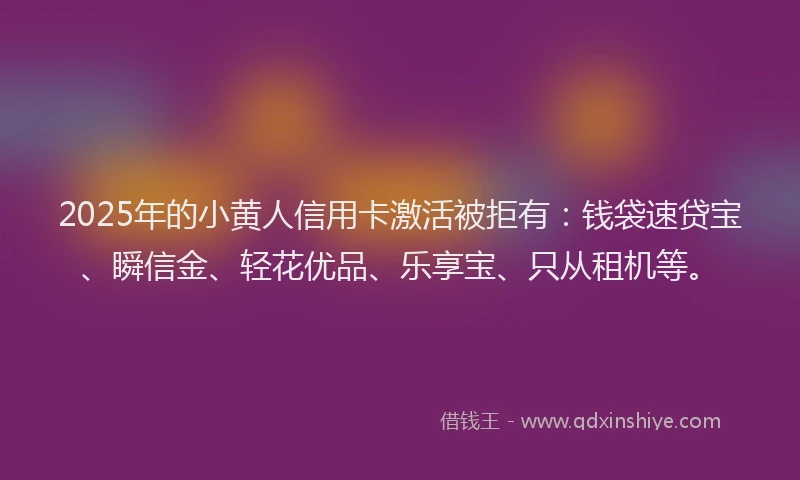 2025年的小黄人信用卡激活被拒有：钱袋速贷宝、瞬信金、轻花优品、乐享宝、只从租机等。
