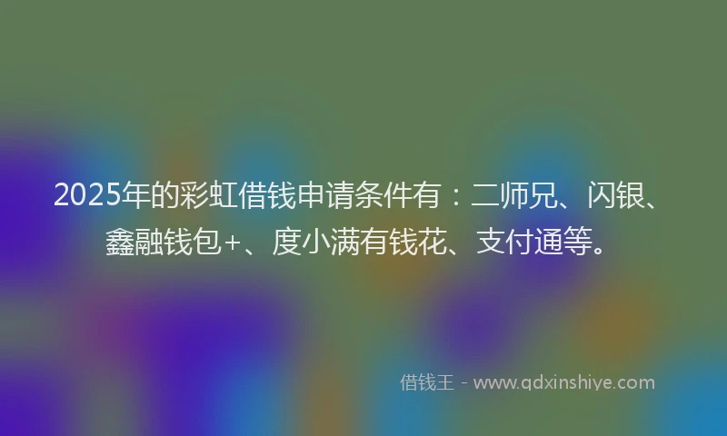 2025年的彩虹借钱申请条件有：二师兄、闪银、鑫融钱包+、度小满有钱花、支付通等。