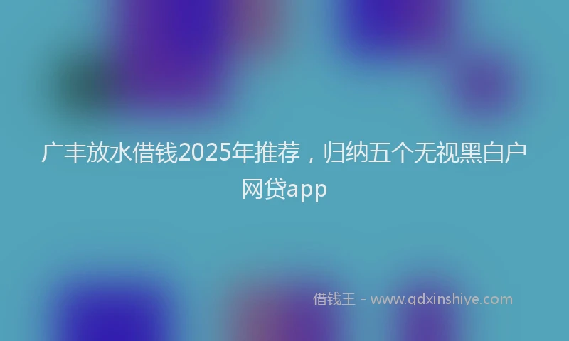 广丰放水借钱2025年推荐，归纳五个无视黑白户网贷app