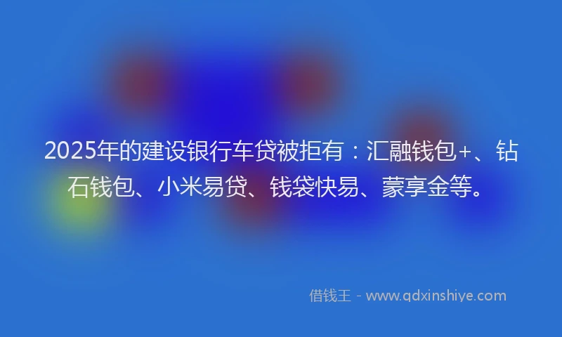 2025年的建设银行车贷被拒有：汇融钱包+、钻石钱包、小米易贷、钱袋快易、蒙享金等。