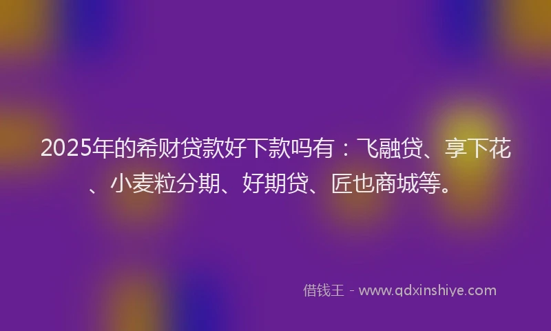 2025年的希财贷款好下款吗有：飞融贷、享下花、小麦粒分期、好期贷、匠也商城等。