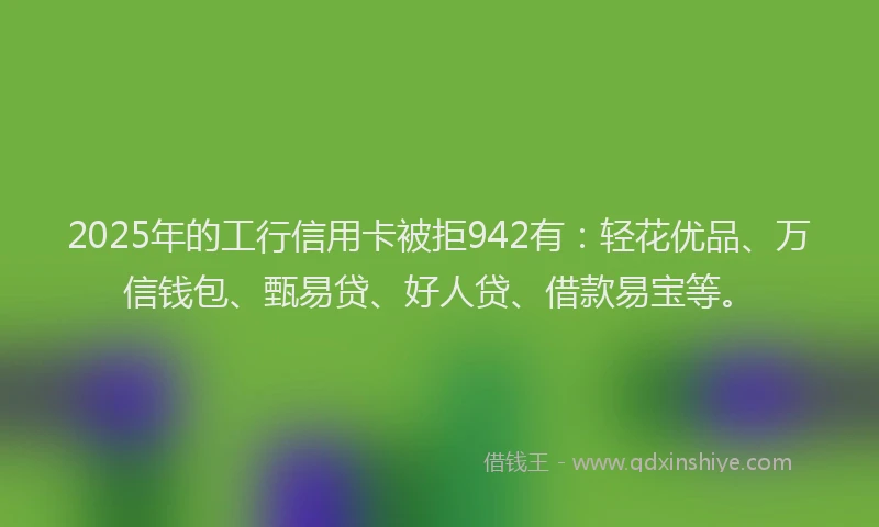2025年的工行信用卡被拒942有：轻花优品、万信钱包、甄易贷、好人贷、借款易宝等。
