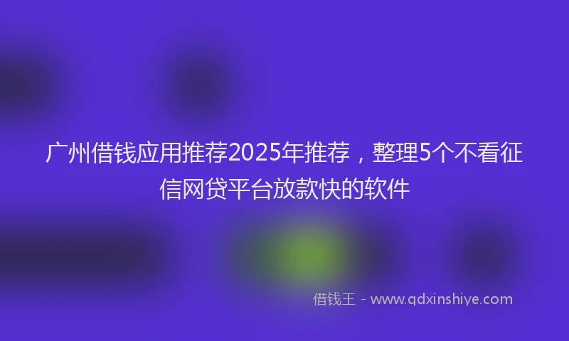广州借钱应用推荐2025年推荐，整理5个不看征信网贷平台放款快的软件