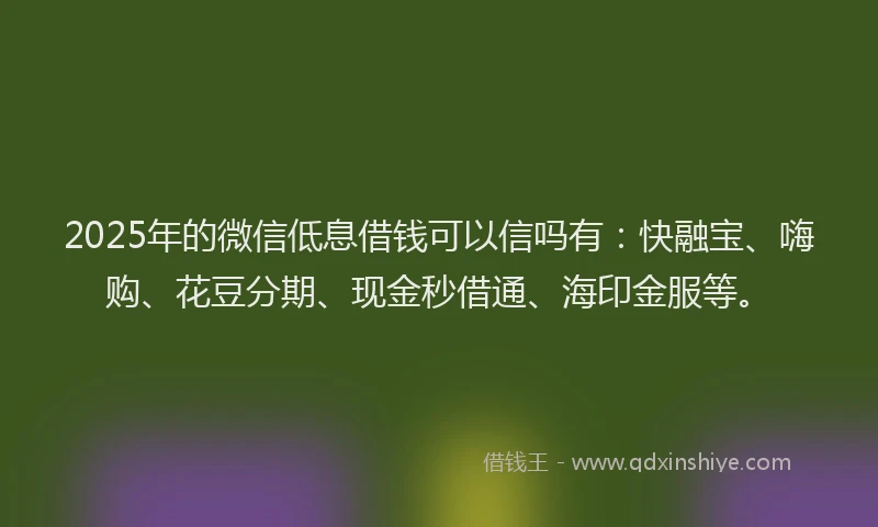 2025年的微信低息借钱可以信吗有：快融宝、嗨购、花豆分期、现金秒借通、海印金服等。