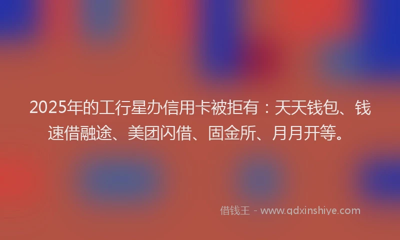 2025年的工行星办信用卡被拒有：天天钱包、钱速借融途、美团闪借、固金所、月月开等。