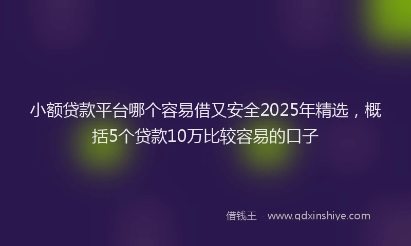 小额贷款平台哪个容易借又安全2025年精选，概括5个贷款10万比较容易的口子