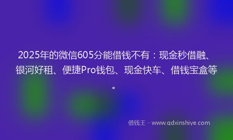 2025年的微信605分能借钱不有：现金秒借融、银河好租、便捷Pro钱包、现金快车、借钱宝盒等。
