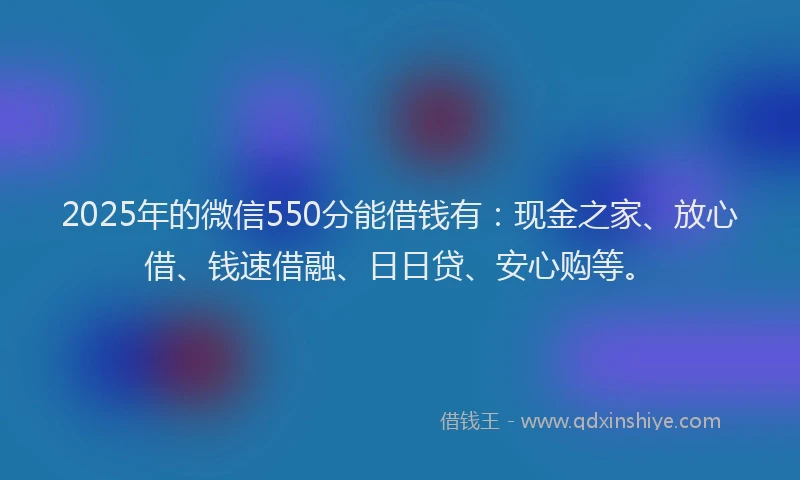 2025年的微信550分能借钱有：现金之家、放心借、钱速借融、日日贷、安心购等。