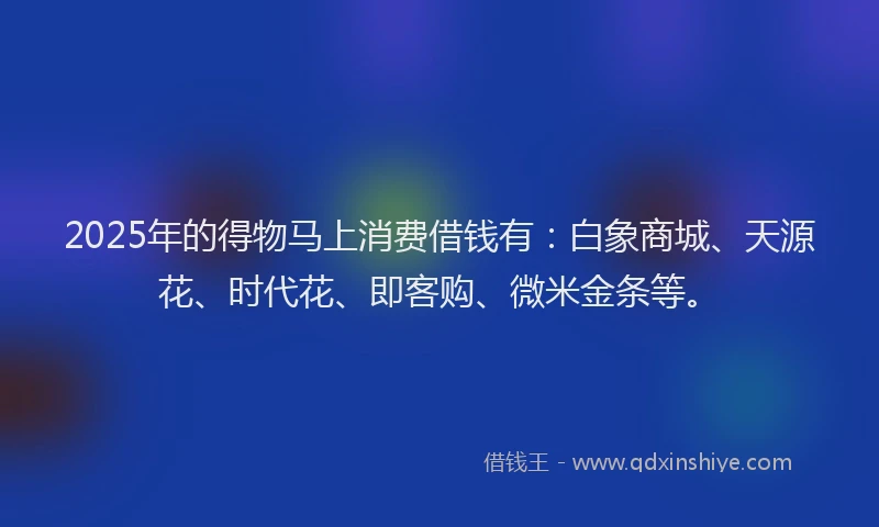 2025年的得物马上消费借钱有：白象商城、天源花、时代花、即客购、微米金条等。