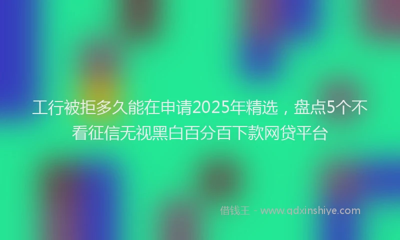 工行被拒多久能在申请2025年精选，盘点5个不看征信无视黑白百分百下款网贷平台