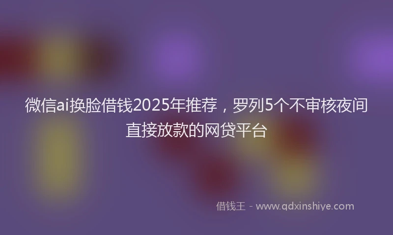微信ai换脸借钱2025年推荐，罗列5个不审核夜间直接放款的网贷平台