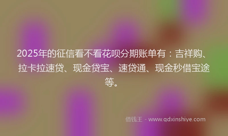 2025年的征信看不看花呗分期账单有：吉祥购、拉卡拉速贷、现金贷宝、速贷通、现金秒借宝途等。