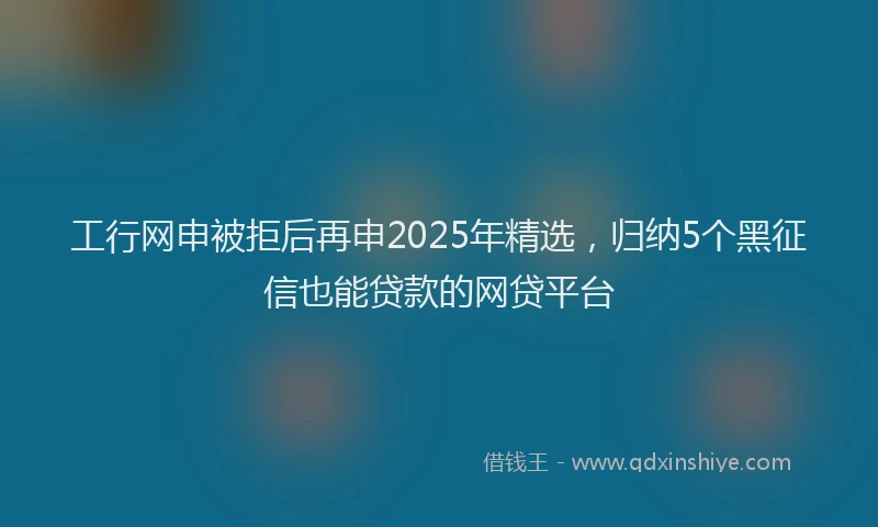 工行网申被拒后再申2025年精选，归纳5个黑征信也能贷款的网贷平台