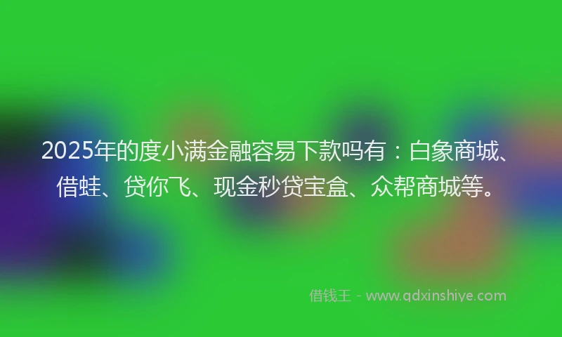 2025年的度小满金融容易下款吗有：白象商城、借蛙、贷你飞、现金秒贷宝盒、众帮商城等。