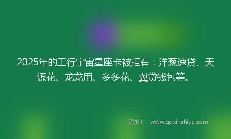 2025年的工行宇宙星座卡被拒有：洋葱速贷、天源花、龙龙用、多多花、翼贷钱包等。