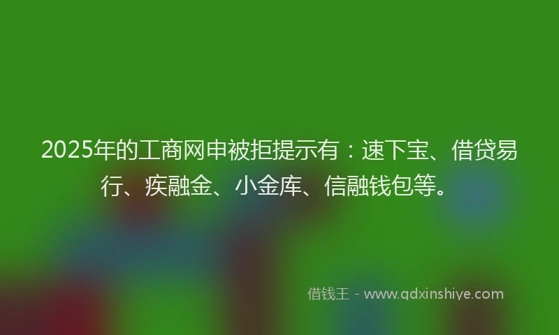 2025年的工商网申被拒提示有：速下宝、借贷易行、疾融金、小金库、信融钱包等。