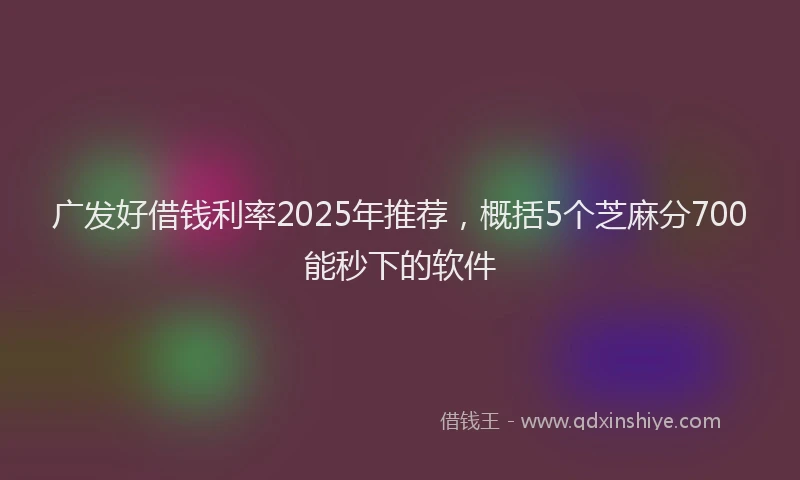 广发好借钱利率2025年推荐，概括5个芝麻分700能秒下的软件