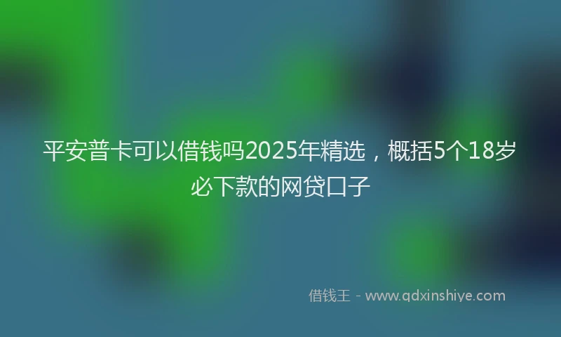 平安普卡可以借钱吗2025年精选，概括5个18岁必下款的网贷口子