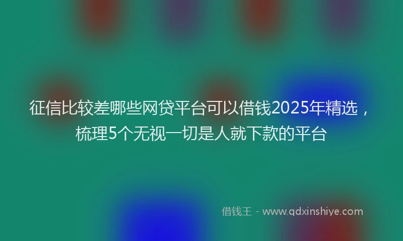 征信比较差哪些网贷平台可以借钱2025年精选，梳理5个无视一切是人就下款的平台
