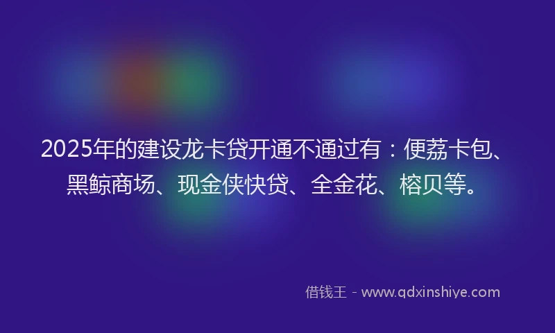 2025年的建设龙卡贷开通不通过有：便荔卡包、黑鲸商场、现金侠快贷、全金花、榕贝等。