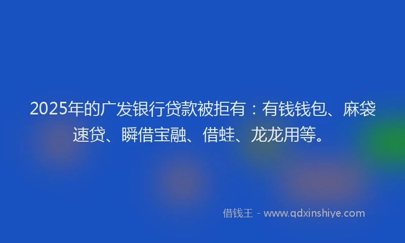 2025年的广发银行贷款被拒有：有钱钱包、麻袋速贷、瞬借宝融、借蛙、龙龙用等。