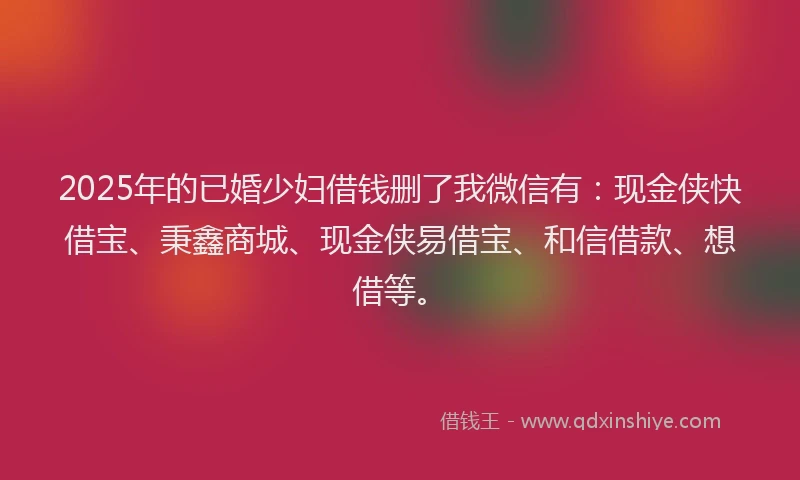 2025年的已婚少妇借钱删了我微信有：现金侠快借宝、秉鑫商城、现金侠易借宝、和信借款、想借等。