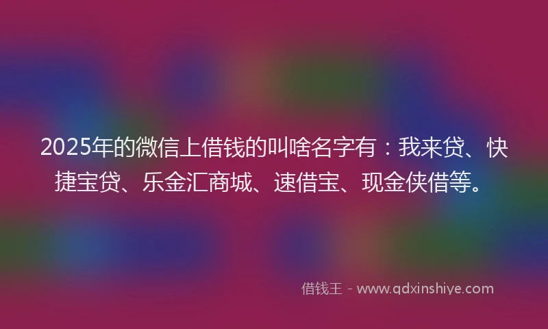 2025年的微信上借钱的叫啥名字有：我来贷、快捷宝贷、乐金汇商城、速借宝、现金侠借等。