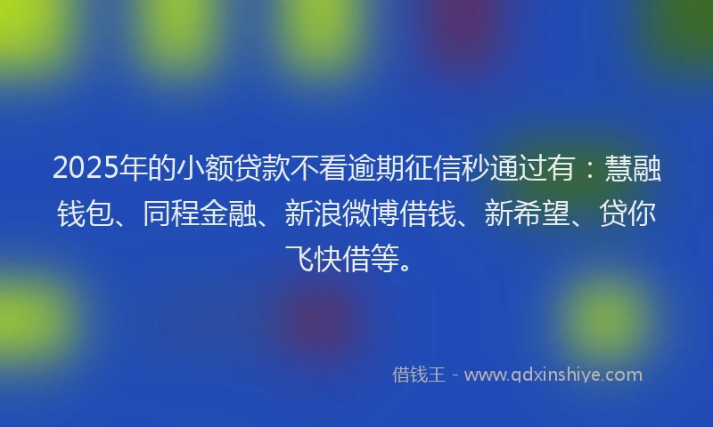 2025年的小额贷款不看逾期征信秒通过有：慧融钱包、同程金融、新浪微博借钱、新希望、贷你飞快借等。