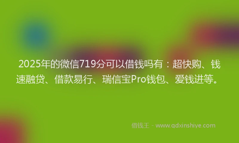 2025年的微信719分可以借钱吗有：超快购、钱速融贷、借款易行、瑞信宝Pro钱包、爱钱进等。