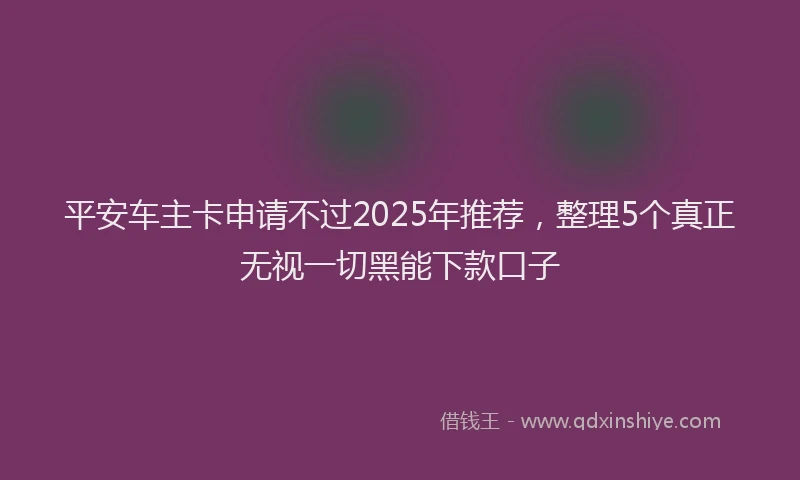 平安车主卡申请不过2025年推荐，整理5个真正无视一切黑能下款口子