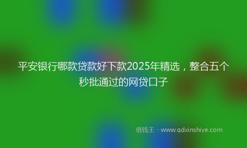 平安银行哪款贷款好下款2025年精选，整合五个秒批通过的网贷口子