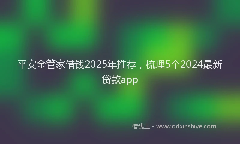 平安金管家借钱2025年推荐，梳理5个2024最新贷款app