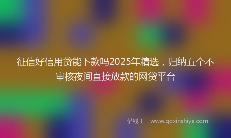 征信好信用贷能下款吗2025年精选，归纳五个不审核夜间直接放款的网贷平台