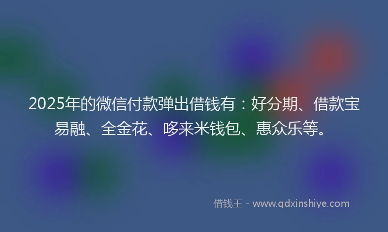 2025年的微信付款弹出借钱有：好分期、借款宝易融、全金花、哆来米钱包、惠众乐等。