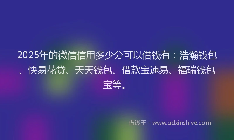 2025年的微信信用多少分可以借钱有：浩瀚钱包、快易花贷、天天钱包、借款宝速易、福瑞钱包宝等。