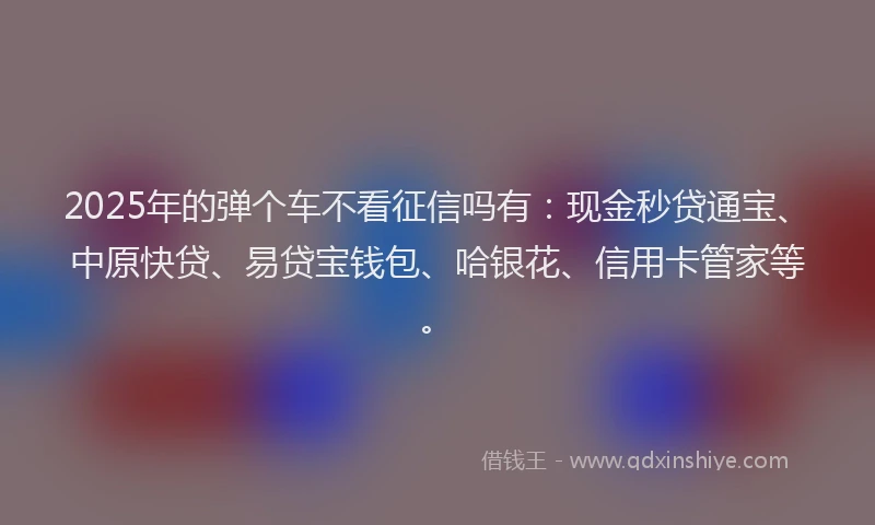 2025年的弹个车不看征信吗有：现金秒贷通宝、中原快贷、易贷宝钱包、哈银花、信用卡管家等。