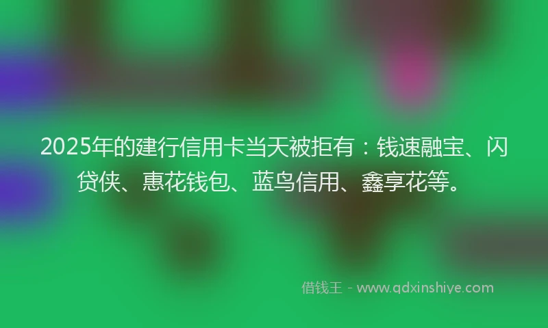 2025年的建行信用卡当天被拒有：钱速融宝、闪贷侠、惠花钱包、蓝鸟信用、鑫享花等。