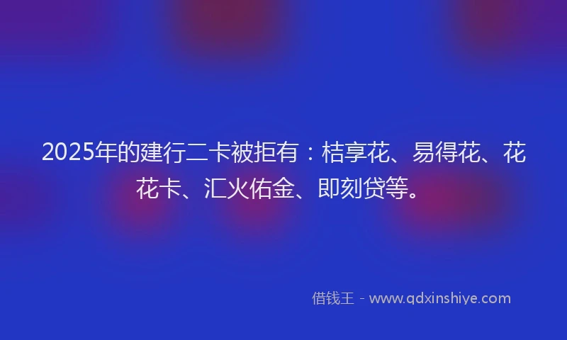 2025年的建行二卡被拒有：桔享花、易得花、花花卡、汇火佑金、即刻贷等。