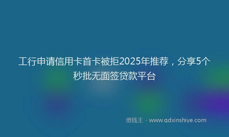 工行申请信用卡首卡被拒2025年推荐，分享5个秒批无面签贷款平台