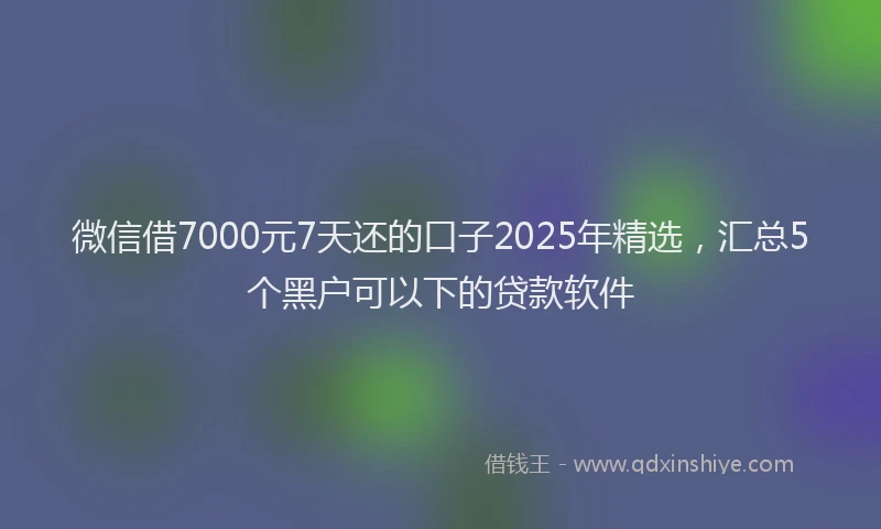 微信借7000元7天还的口子2025年精选，汇总5个黑户可以下的贷款软件