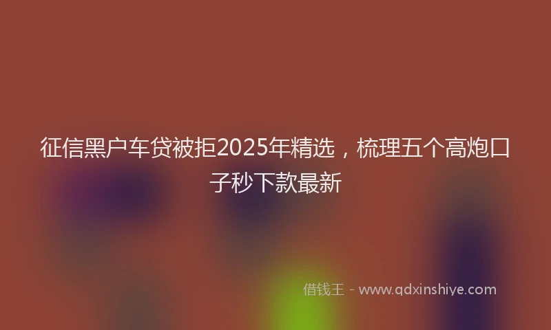 征信黑户车贷被拒2025年精选，梳理五个高炮口子秒下款最新