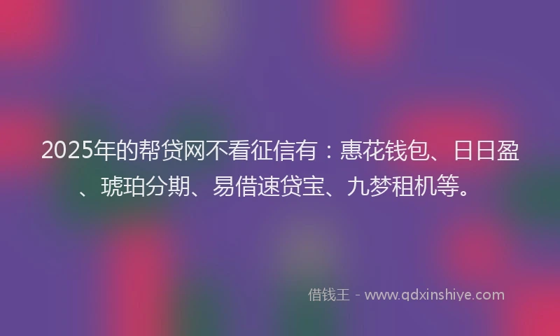 2025年的帮贷网不看征信有：惠花钱包、日日盈、琥珀分期、易借速贷宝、九梦租机等。