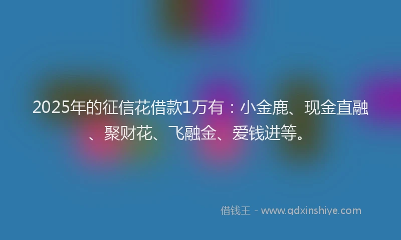 2025年的征信花借款1万有：小金鹿、现金直融、聚财花、飞融金、爱钱进等。