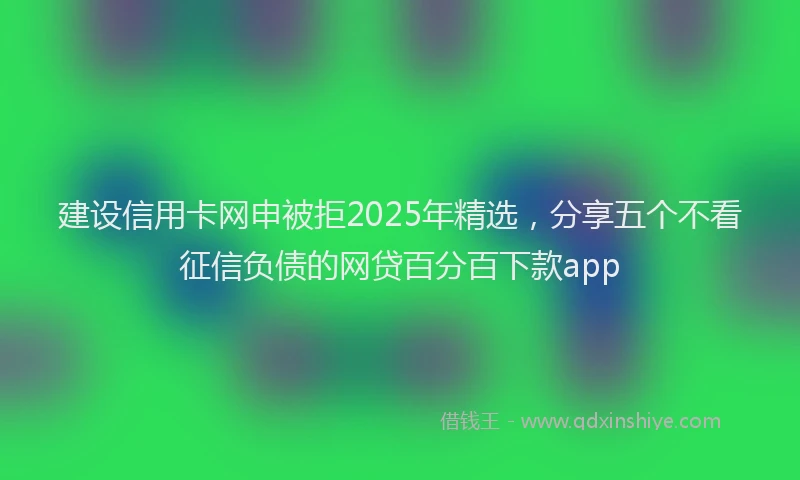 建设信用卡网申被拒2025年精选，分享五个不看征信负债的网贷百分百下款app