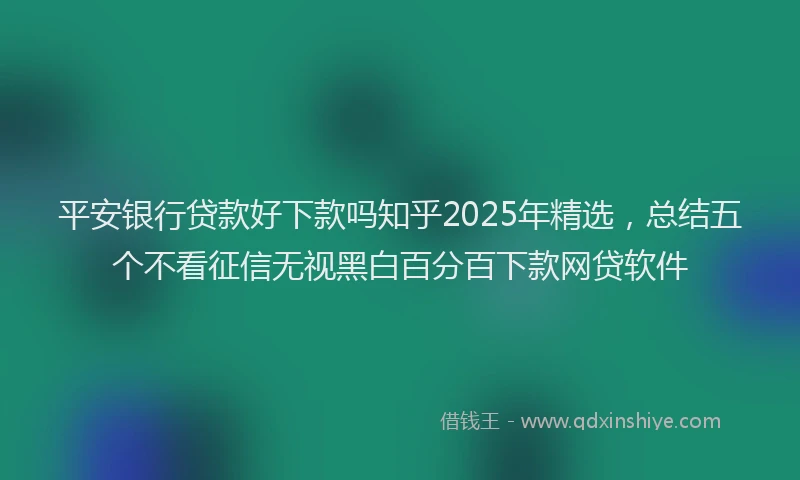 平安银行贷款好下款吗知乎2025年精选，总结五个不看征信无视黑白百分百下款网贷软件